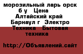 морозильный ларь орск 115 б/у › Цена ­ 8 750 - Алтайский край, Барнаул г. Электро-Техника » Бытовая техника   